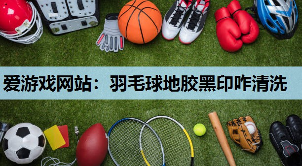 爱游戏网站：羽毛球地胶黑印咋清洗