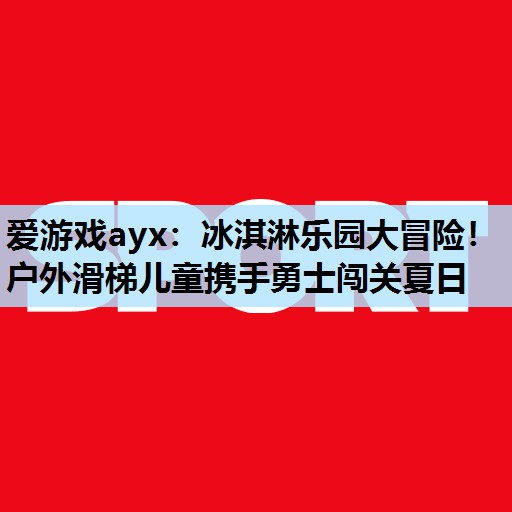 冰淇淋乐园大冒险!户外滑梯儿童携手勇士闯关夏日 冰淇淋乐园大冒险!户外滑梯儿童携手勇士闯关夏日