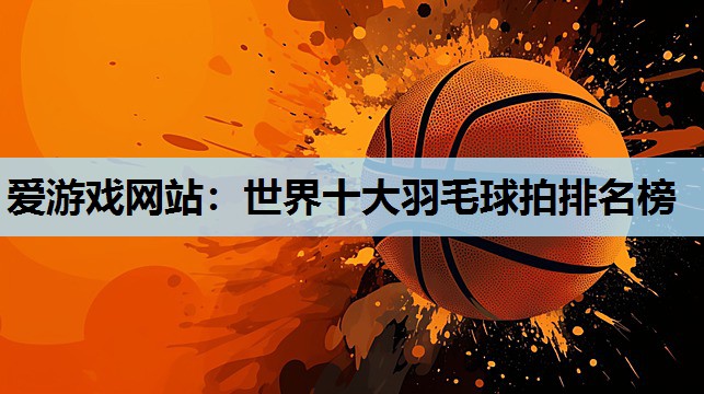 世界十大羽毛球拍排名榜 世界十大羽毛球拍排名榜