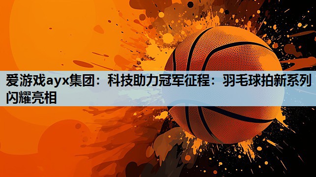 科技助力冠军征程:羽毛球拍新系列闪耀亮相 科技助力冠军征程:羽毛球拍新系列闪耀亮相
